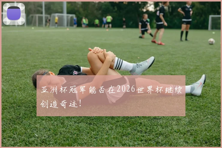 亚洲杯冠军能否在2026世界杯继续创造奇迹！