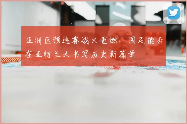亚洲区预选赛战火重燃，国足能否在亚特兰大书写历史新篇章