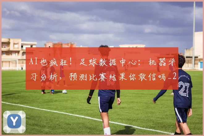 AI也疯狂！足球数据中心：机器学习分析，预测比赛结果你敢信吗_20260529145537
