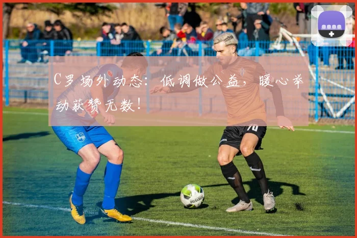 C罗场外动态:低调做公益,暖心举动获赞无数!