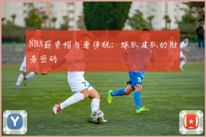 NBA薪资帽与奢侈税:球队建队的财务密码