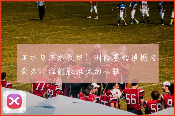 泪水与汗水交织！洲际赛的遗憾与荣光，谁能触动你的心弦
