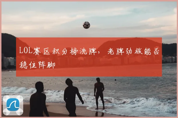 LOL赛区积分榜洗牌，老牌劲旅能否稳住阵脚