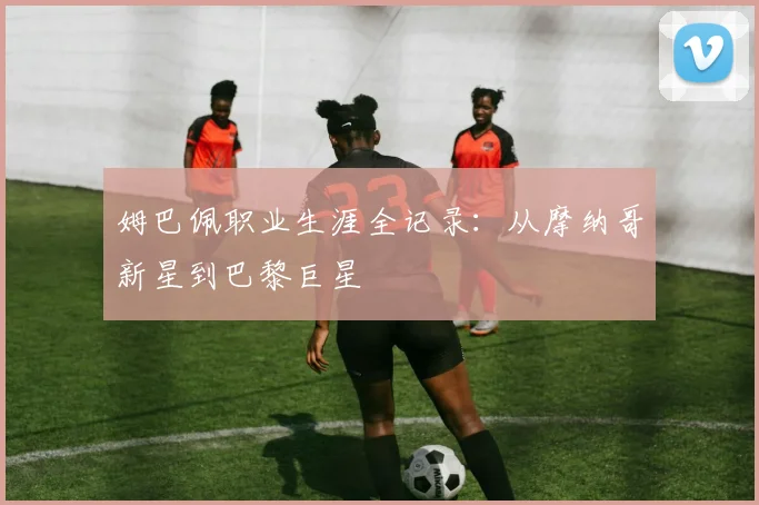 姆巴佩职业生涯全记录：从摩纳哥新星到巴黎巨星