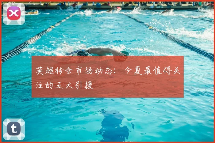 英超转会市场动态:今夏最值得关注的五大引援