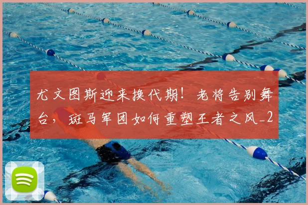 尤文图斯迎来换代期！老将告别舞台，斑马军团如何重塑王者之风_20260604200243