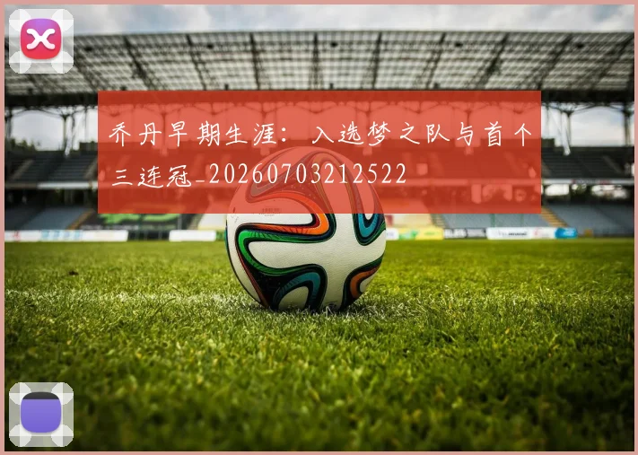 乔丹早期生涯:入选梦之队与首个三连冠_20260703212522