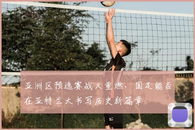 亚洲区预选赛战火重燃,国足能否在亚特兰大书写历史新篇章