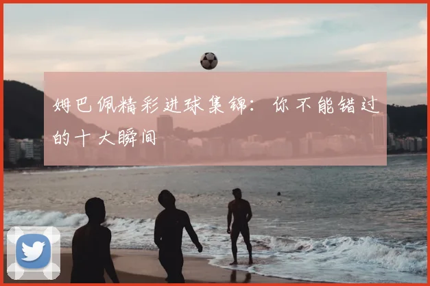 姆巴佩精彩进球集锦:你不能错过的十大瞬间