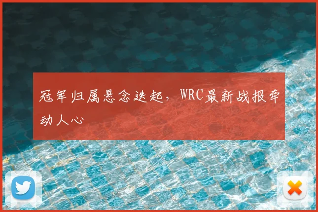 冠军归属悬念迭起，WRC最新战报牵动人心