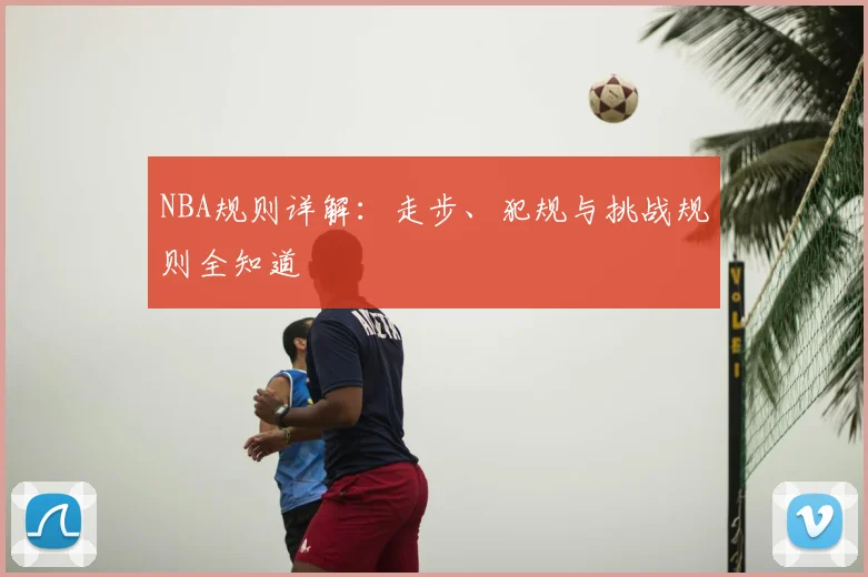 NBA规则详解:走步、犯规与挑战规则全知道