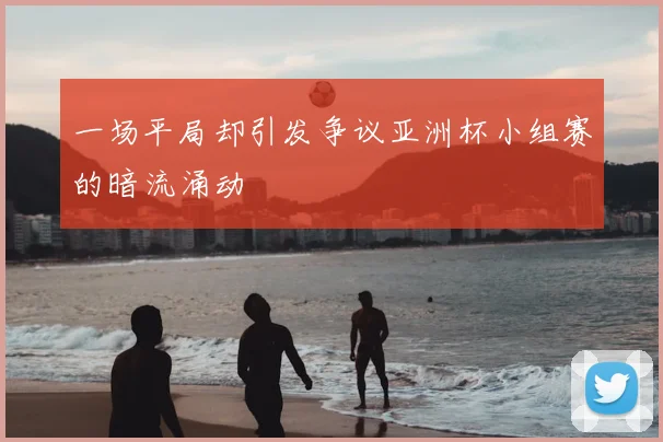 一场平局却引发争议亚洲杯小组赛的暗流涌动