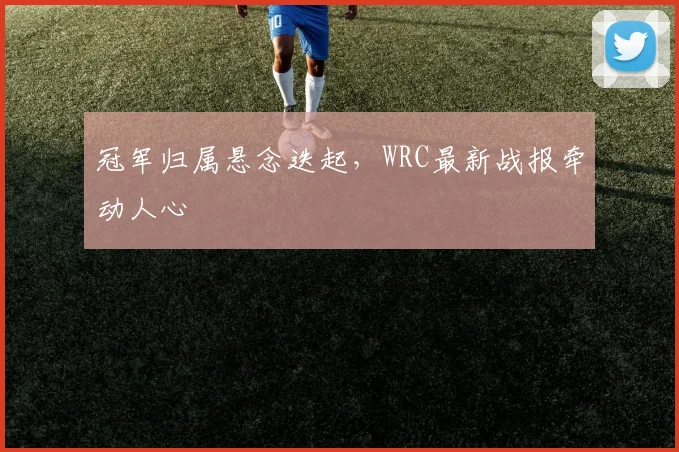冠军归属悬念迭起，WRC最新战报牵动人心