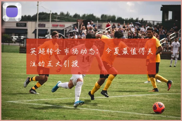 英超转会市场动态：今夏最值得关注的五大引援