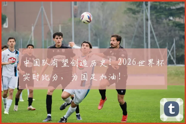 中国队有望创造历史!2026世界杯实时比分,为国足加油!