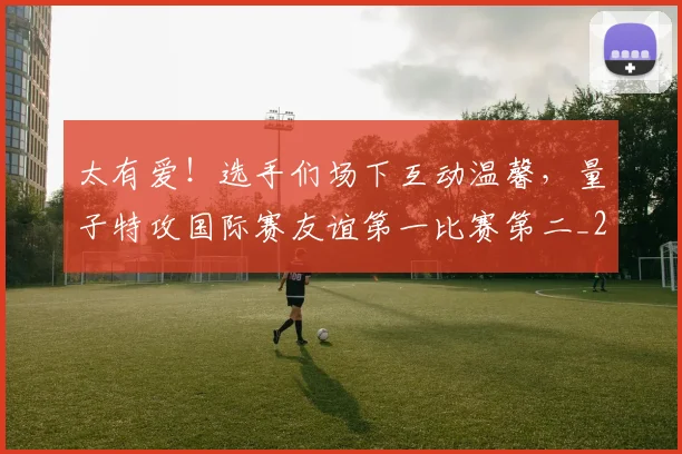 太有爱!选手们场下互动温馨,量子特攻国际赛友谊第一比赛第二_20260707021852