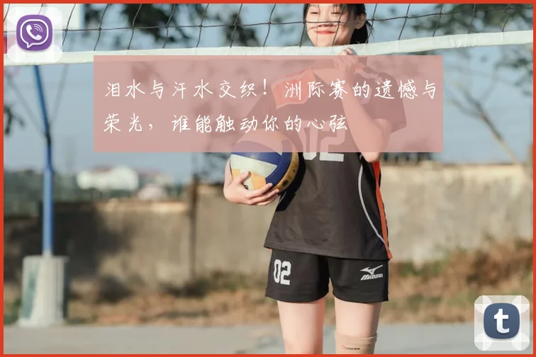 泪水与汗水交织!洲际赛的遗憾与荣光,谁能触动你的心弦
