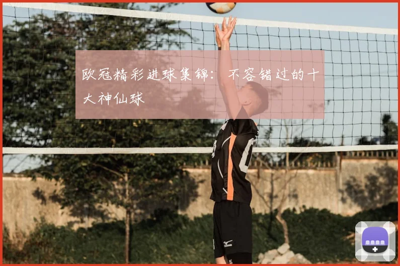 欧冠精彩进球集锦:不容错过的十大神仙球