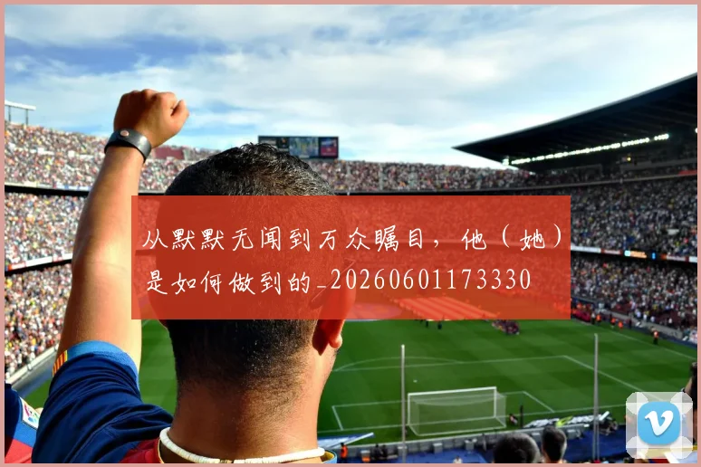 从默默无闻到万众瞩目,他(她)是如何做到的_20260601173330