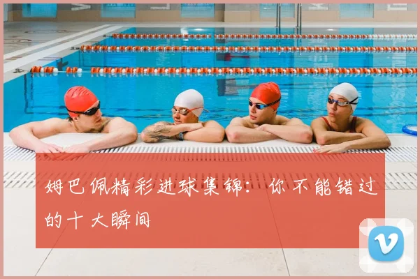 姆巴佩精彩进球集锦：你不能错过的十大瞬间